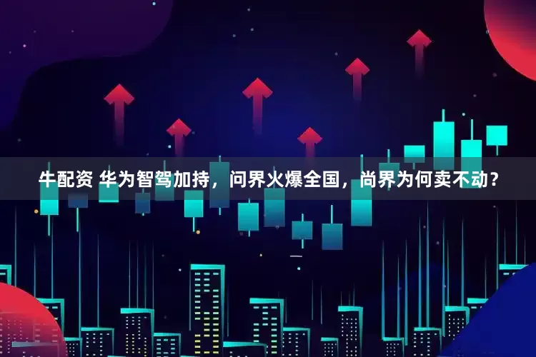 牛配资 华为智驾加持，问界火爆全国，尚界为何卖不动？