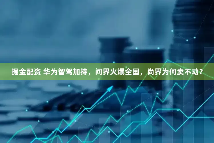 掘金配资 华为智驾加持，问界火爆全国，尚界为何卖不动？