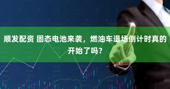 顺发配资 固态电池来袭，燃油车退场倒计时真的开始了吗？
