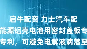 启牛配资 力士汽车配件申请新能源铝壳电池用密封盖板专利，可避免电解液滴落至电池盖板上