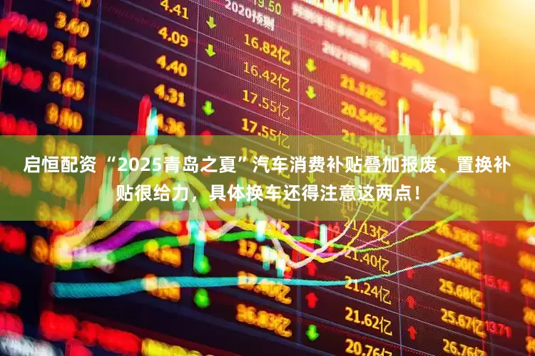 启恒配资 “2025青岛之夏”汽车消费补贴叠加报废、置换补贴很给力，具体换车还得注意这两点！