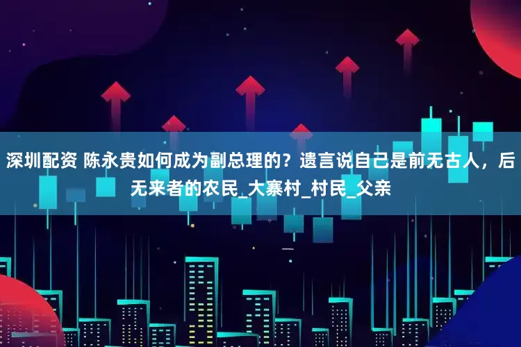 深圳配资 陈永贵如何成为副总理的？遗言说自己是前无古人，后无来者的农民_大寨村_村民_父亲