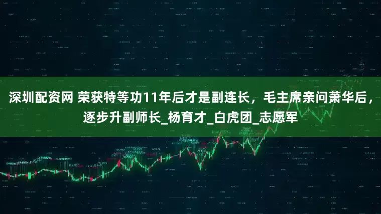 深圳配资网 荣获特等功11年后才是副连长，毛主席亲问萧华后，逐步升副师长_杨育才_白虎团_志愿军