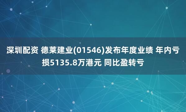 深圳配资 德莱建业(01546)发布年度业绩 年内亏损5135.8万港元 同比盈转亏