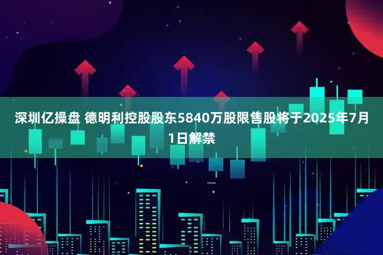 深圳亿操盘 德明利控股股东5840万股限售股将于2025年7月1日解禁