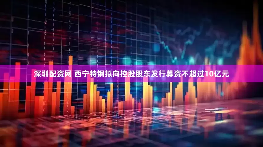 深圳配资网 西宁特钢拟向控股股东发行募资不超过10亿元