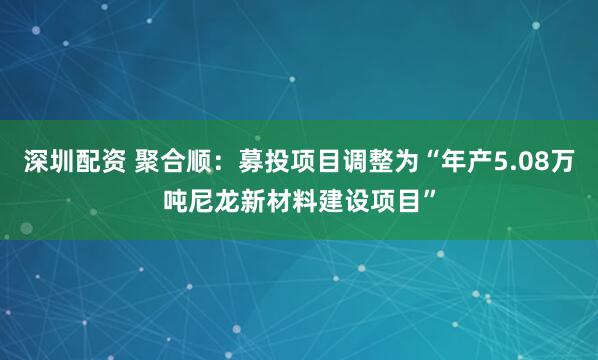 深圳配资 聚合顺：募投项目调整为“年产5.08万吨尼龙新材料建设项目”