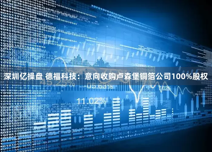 深圳亿操盘 德福科技：意向收购卢森堡铜箔公司100%股权