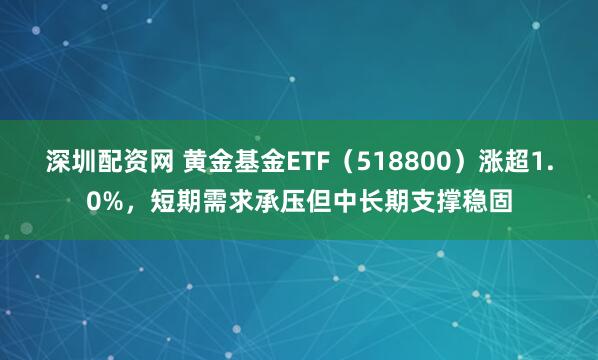 深圳配资网 黄金基金ETF（518800）涨超1.0%，短期需求承压但中长期支撑稳固