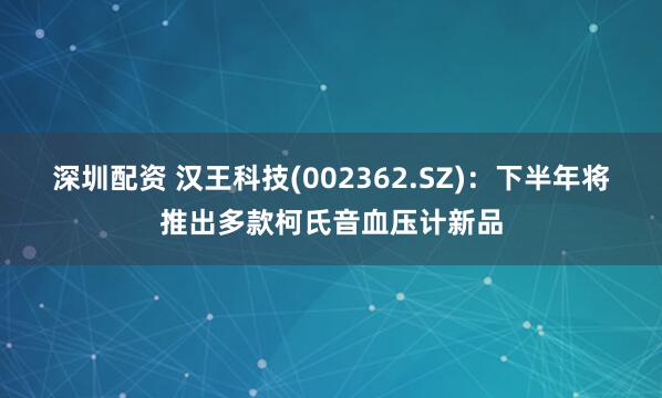深圳配资 汉王科技(002362.SZ)：下半年将推出多款柯氏音血压计新品