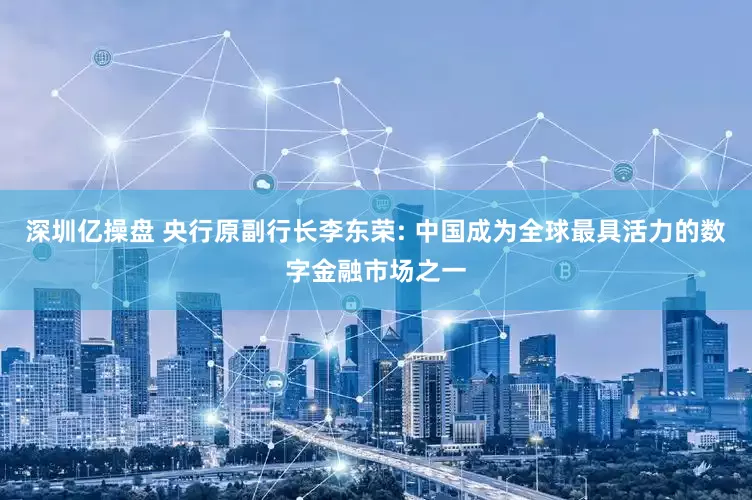 深圳亿操盘 央行原副行长李东荣: 中国成为全球最具活力的数字金融市场之一