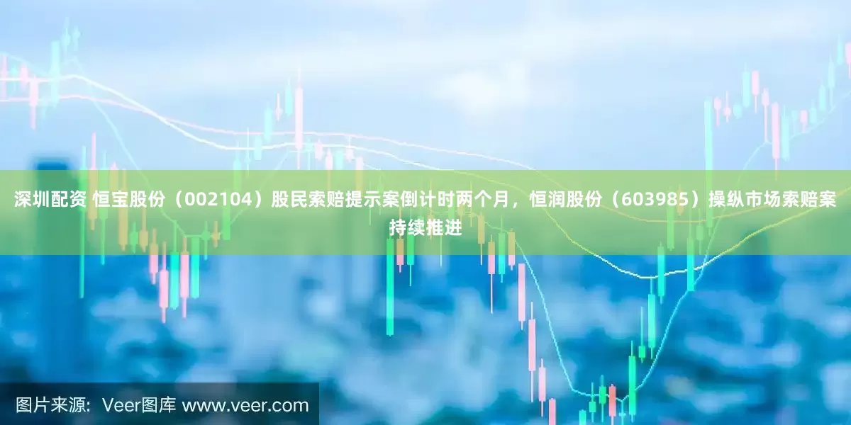 深圳配资 恒宝股份（002104）股民索赔提示案倒计时两个月，恒润股份（603985）操纵市场索赔案持续推进