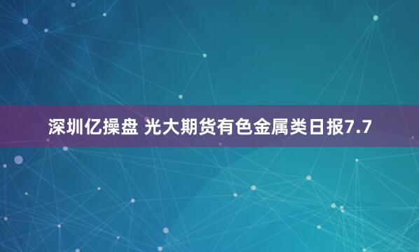 深圳亿操盘 光大期货有色金属类日报7.7