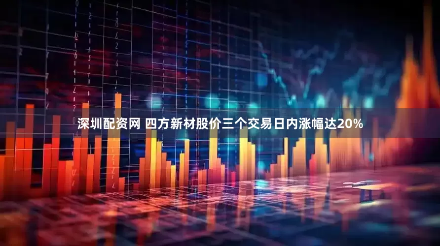 深圳配资网 四方新材股价三个交易日内涨幅达20%