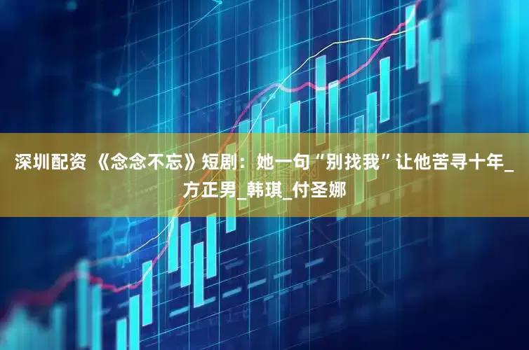 深圳配资 《念念不忘》短剧：她一句“别找我”让他苦寻十年_方正男_韩琪_付圣娜