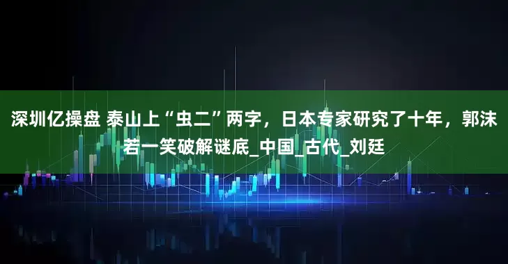 深圳亿操盘 泰山上“虫二”两字，日本专家研究了十年，郭沫若一笑破解谜底_中国_古代_刘廷