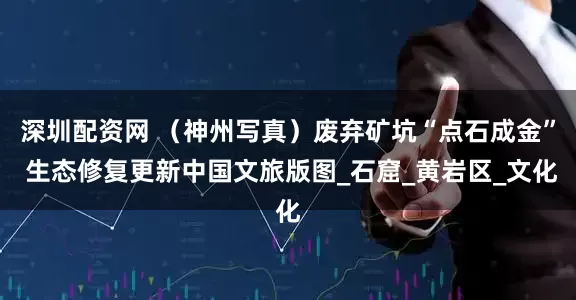 深圳配资网 （神州写真）废弃矿坑“点石成金” 生态修复更新中国文旅版图_石窟_黄岩区_文化