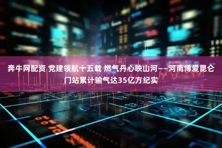 奔牛网配资 党建领航十五载 燃气丹心映山河——河南博爱昆仑门站累计输气达35亿方纪实