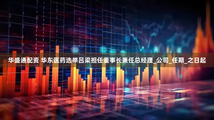 华盛通配资 华东医药选举吕梁担任董事长兼任总经理_公司_任期_之日起