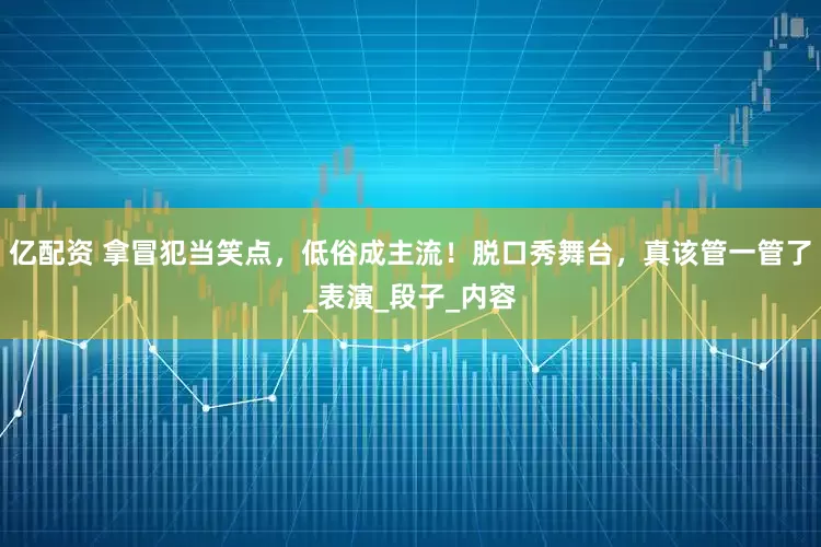 亿配资 拿冒犯当笑点，低俗成主流！脱口秀舞台，真该管一管了_表演_段子_内容