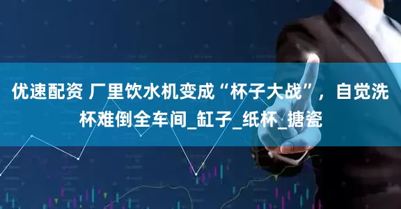 优速配资 厂里饮水机变成“杯子大战”，自觉洗杯难倒全车间_缸子_纸杯_搪瓷