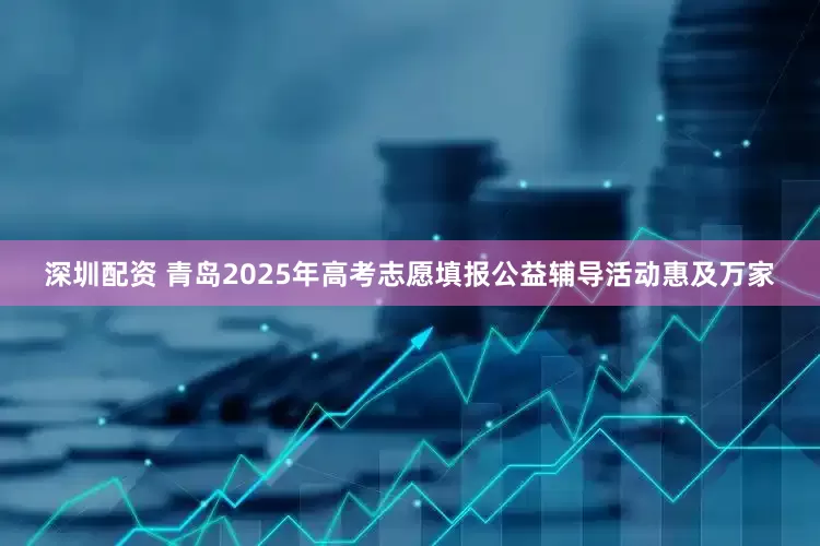 深圳配资 青岛2025年高考志愿填报公益辅导活动惠及万家