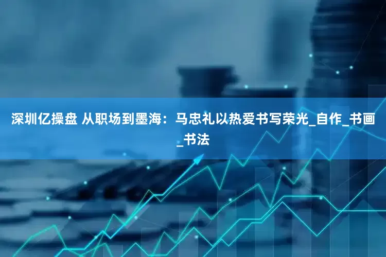 深圳亿操盘 从职场到墨海：马忠礼以热爱书写荣光_自作_书画_书法