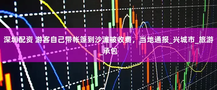 深圳配资 游客自己带帐篷到沙滩被收费，当地通报_兴城市_旅游_承包