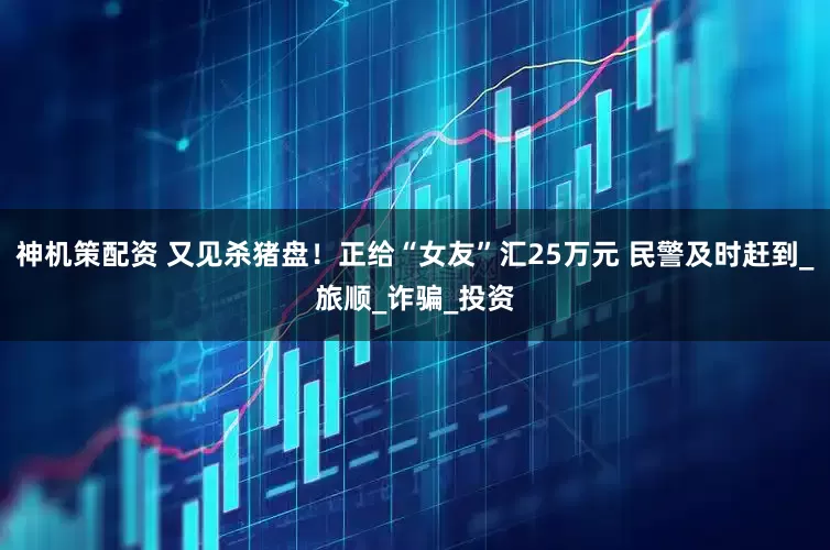 神机策配资 又见杀猪盘！正给“女友”汇25万元 民警及时赶到_旅顺_诈骗_投资