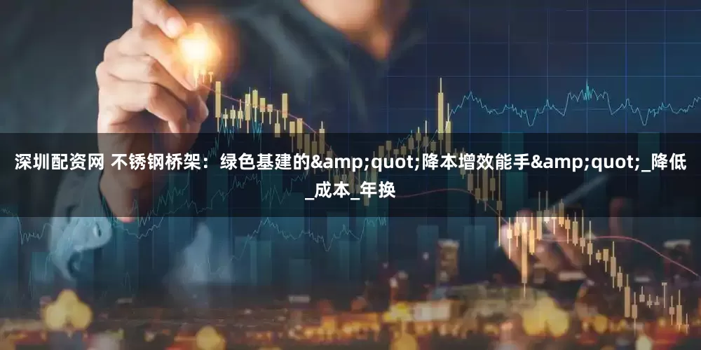 深圳配资网 不锈钢桥架：绿色基建的&quot;降本增效能手&quot;_降低_成本_年换