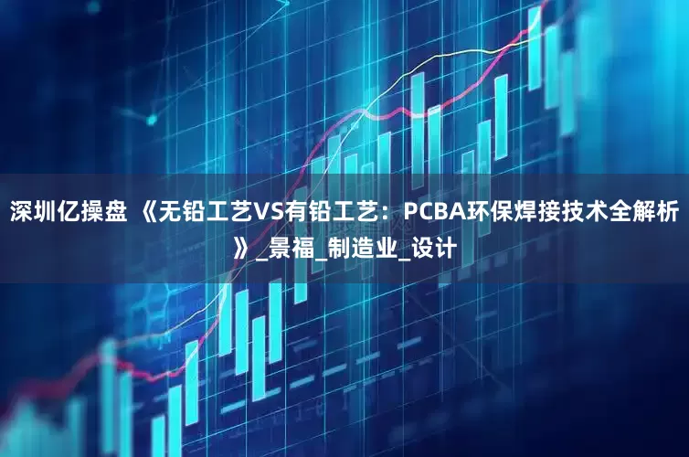 深圳亿操盘 《无铅工艺VS有铅工艺：PCBA环保焊接技术全解析》_景福_制造业_设计
