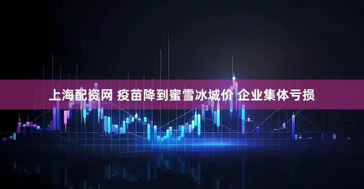 上海配资网 疫苗降到蜜雪冰城价 企业集体亏损