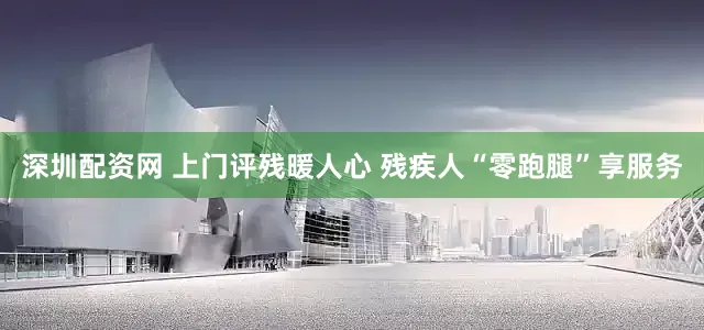 深圳配资网 上门评残暖人心 残疾人“零跑腿”享服务