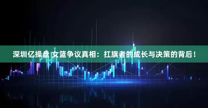 深圳亿操盘 女篮争议真相：扛旗者的成长与决策的背后！