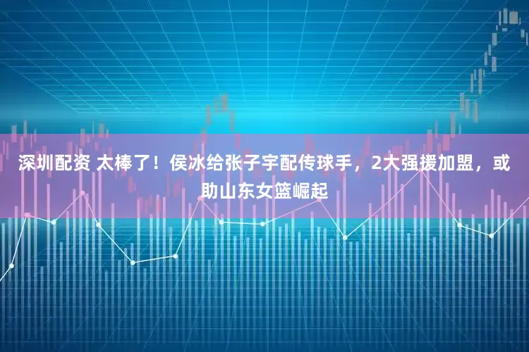 深圳配资 太棒了！侯冰给张子宇配传球手，2大强援加盟，或助山东女篮崛起