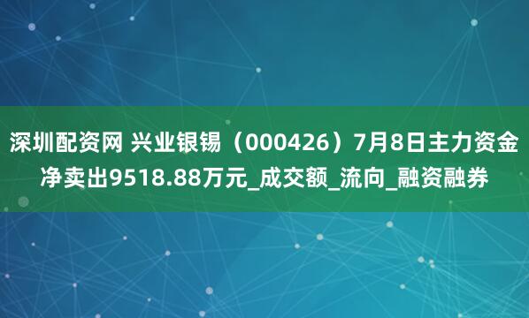 深圳配资网 兴业银锡（000426）7月8日主力资金净卖出9518.88万元_成交额_流向_融资融券