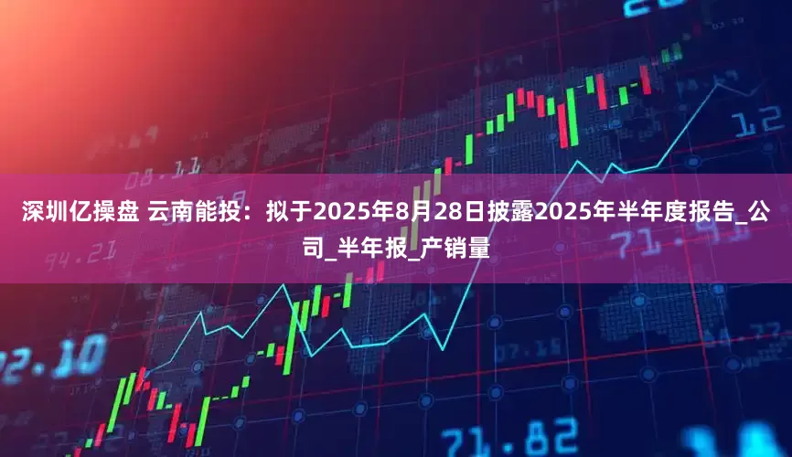 深圳亿操盘 云南能投：拟于2025年8月28日披露2025年半年度报告_公司_半年报_产销量
