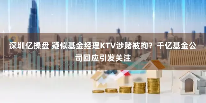 深圳亿操盘 疑似基金经理KTV涉赌被拘？千亿基金公司回应引发关注