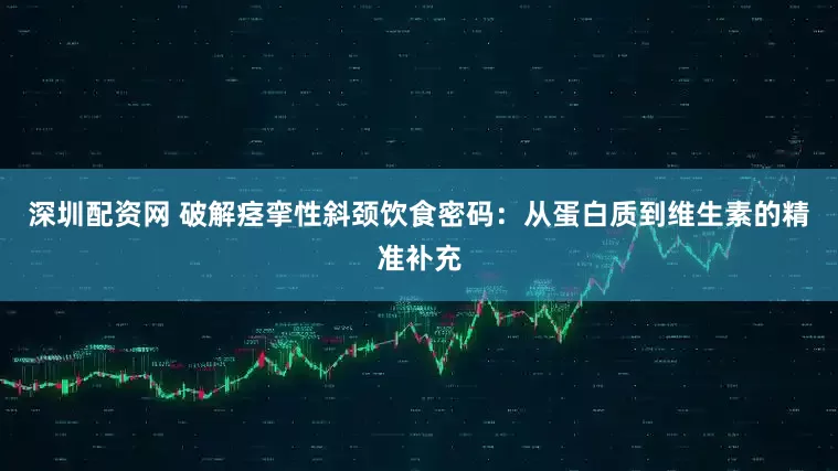 深圳配资网 破解痉挛性斜颈饮食密码：从蛋白质到维生素的精准补充