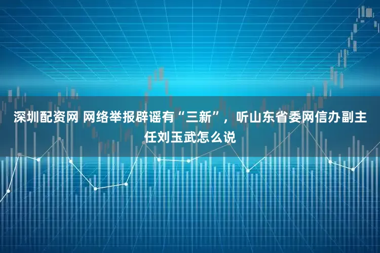 深圳配资网 网络举报辟谣有“三新”，听山东省委网信办副主任刘玉武怎么说