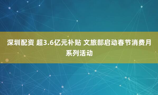 深圳配资 超3.6亿元补贴 文旅部启动春节消费月系列活动
