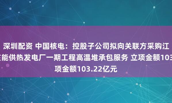 深圳配资 中国核电：控股子公司拟向关联方采购江苏徐圩核能供热发电厂一期工程高温堆承包服务 立项金额103.22亿元
