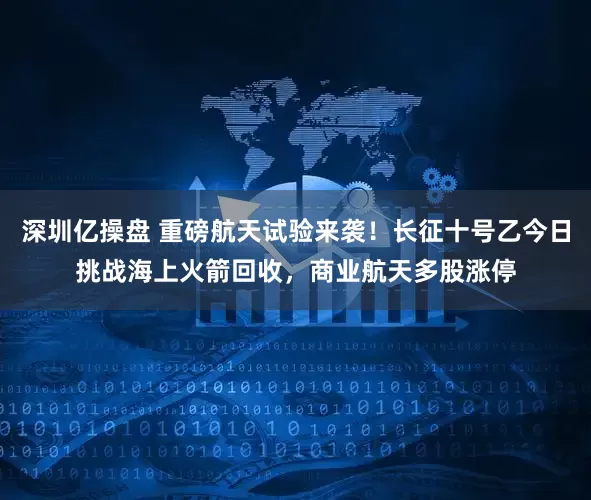 深圳亿操盘 重磅航天试验来袭！长征十号乙今日挑战海上火箭回收，商业航天多股涨停